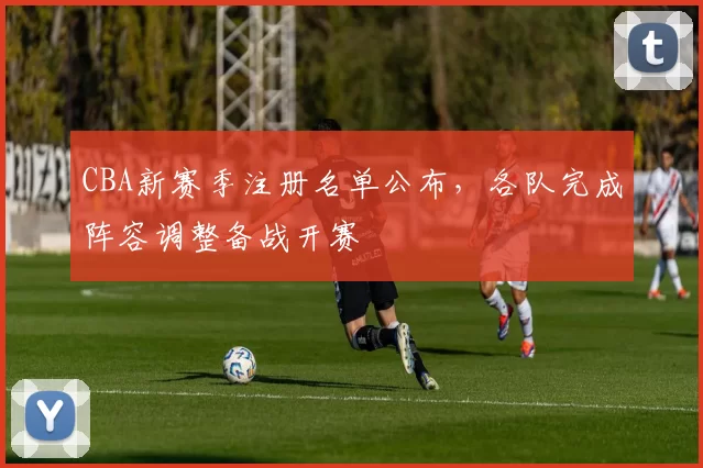 CBA新赛季注册名单公布，各队完成阵容调整备战开赛