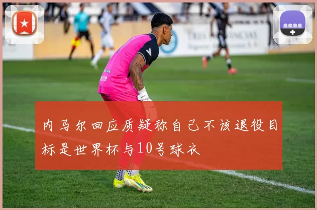内马尔回应质疑称自己不该退役目标是世界杯与10号球衣