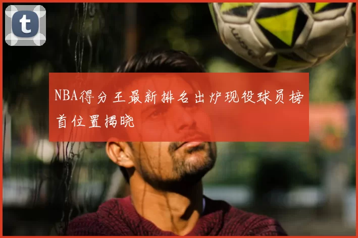 NBA得分王最新排名出炉现役球员榜首位置揭晓
