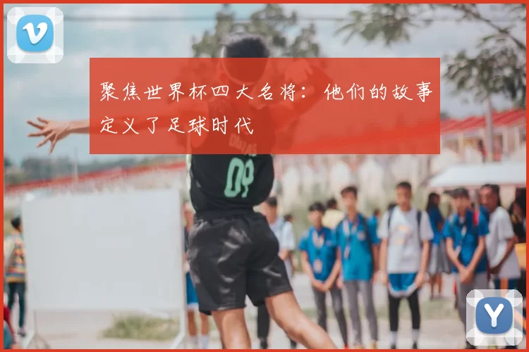 聚焦世界杯四大名将:他们的故事定义了足球时代