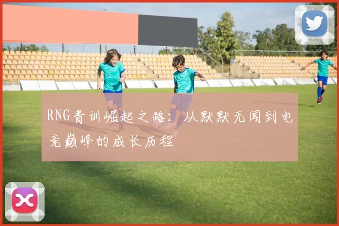 RNG青训崛起之路：从默默无闻到电竞巅峰的成长历程