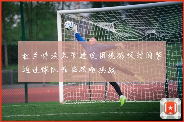杜兰特谈末节进攻困境感叹时间紧迫让球队面临艰难挑战