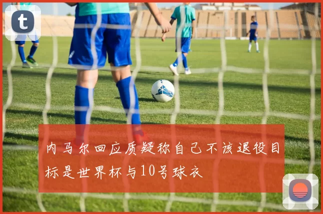 内马尔回应质疑称自己不该退役目标是世界杯与10号球衣