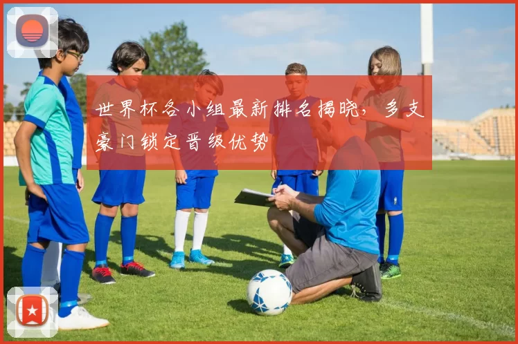 世界杯各小组最新排名揭晓,多支豪门锁定晋级优势