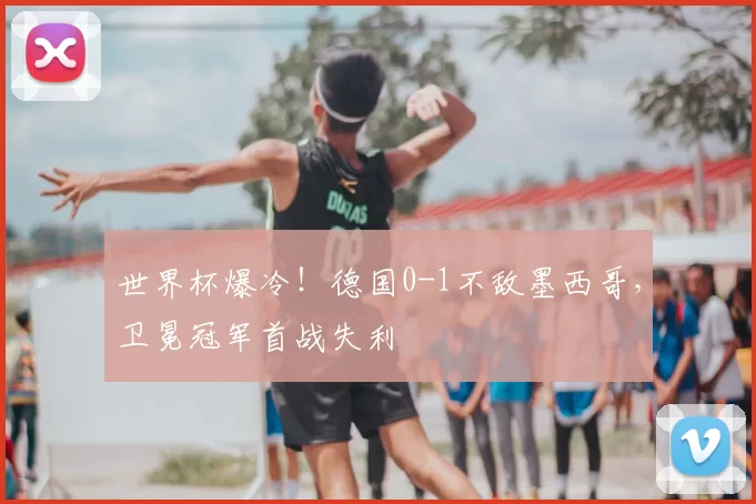 世界杯爆冷！德国0-1不敌墨西哥，卫冕冠军首战失利