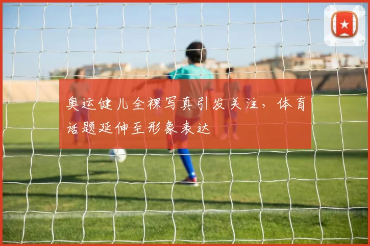 奥运健儿全裸写真引发关注，体育话题延伸至形象表达