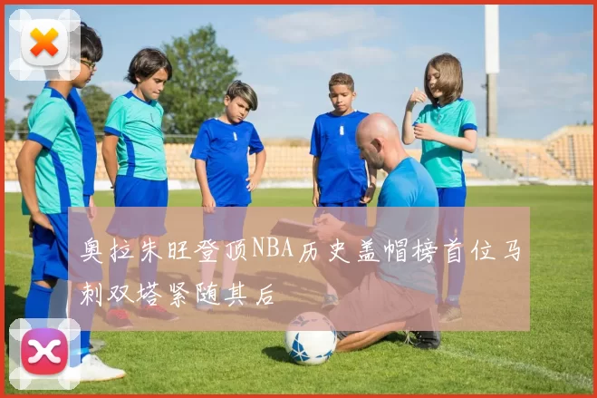 奥拉朱旺登顶NBA历史盖帽榜首位马刺双塔紧随其后