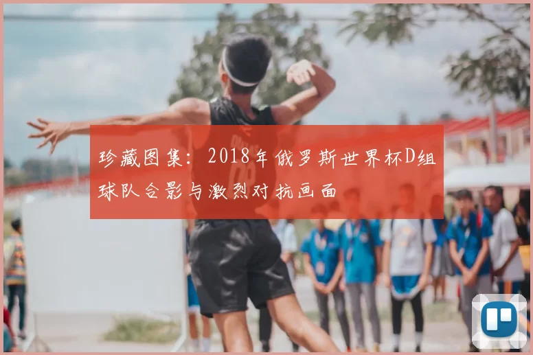 珍藏图集：2018年俄罗斯世界杯D组球队合影与激烈对抗画面