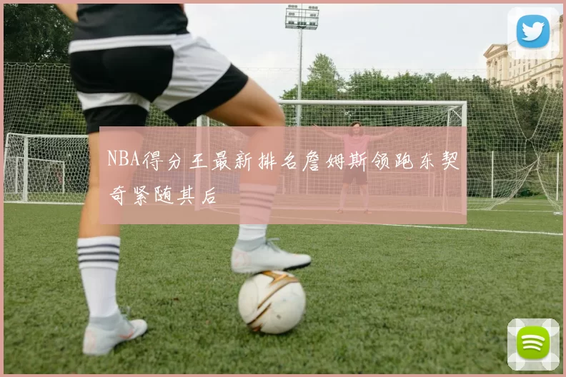 NBA得分王最新排名詹姆斯领跑东契奇紧随其后