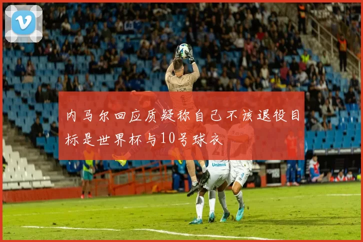 内马尔回应质疑称自己不该退役目标是世界杯与10号球衣