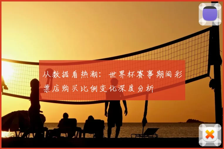 从数据看热潮：世界杯赛事期间彩票店购买比例变化深度分析