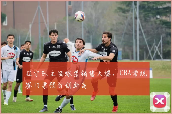 辽宁队主场球票销售火爆,CBA常规赛门票预订创新高