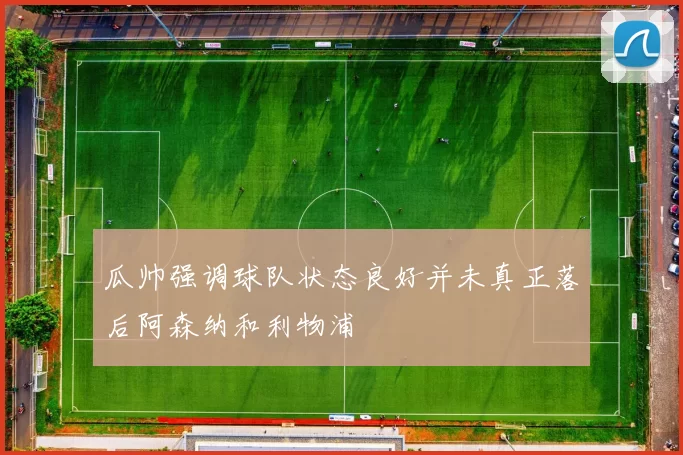 瓜帅强调球队状态良好并未真正落后阿森纳和利物浦