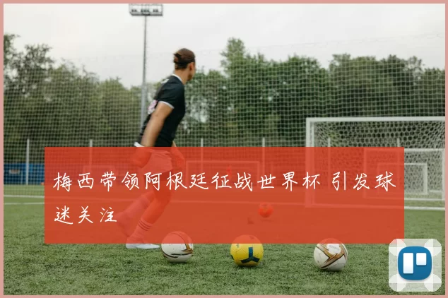 梅西带领阿根廷征战世界杯 引发球迷关注