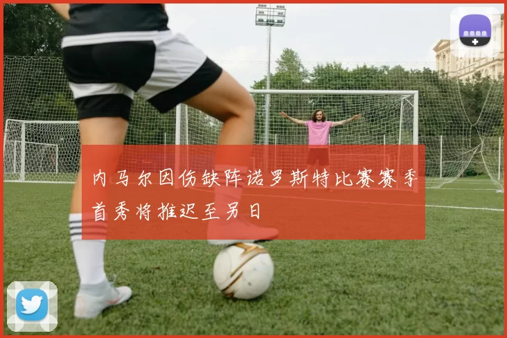 内马尔因伤缺阵诺罗斯特比赛赛季首秀将推迟至另日