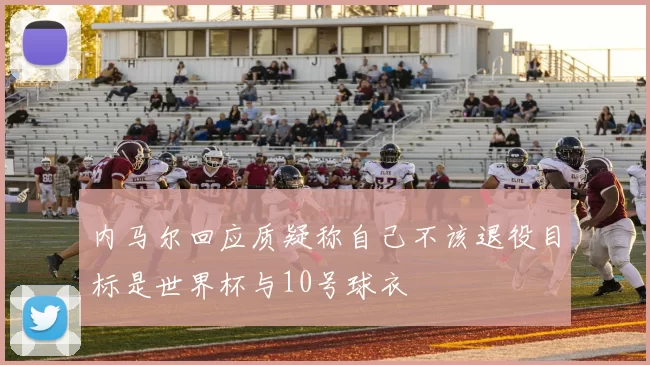 内马尔回应质疑称自己不该退役目标是世界杯与10号球衣