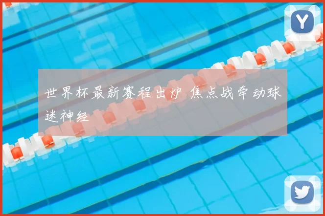 世界杯最新赛程出炉 焦点战牵动球迷神经
