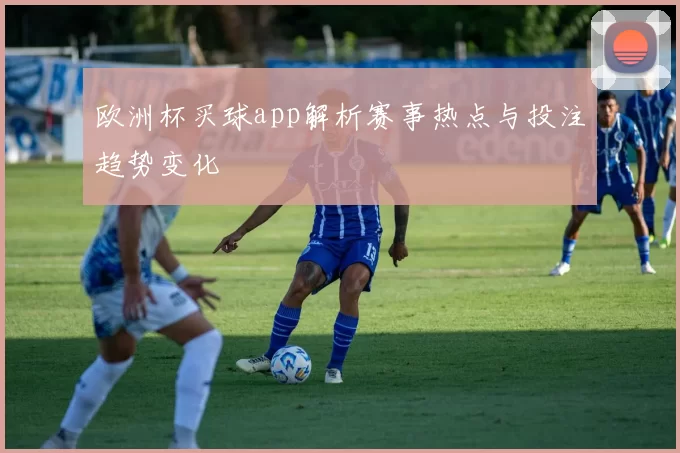 欧洲杯买球app解析赛事热点与投注趋势变化