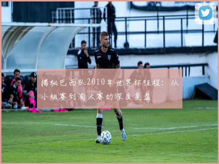 揭秘巴西队2010年世界杯征程：从小组赛到淘汰赛的深度复盘