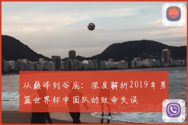 从巅峰到谷底:深度解析2019年男篮世界杯中国队的致命失误