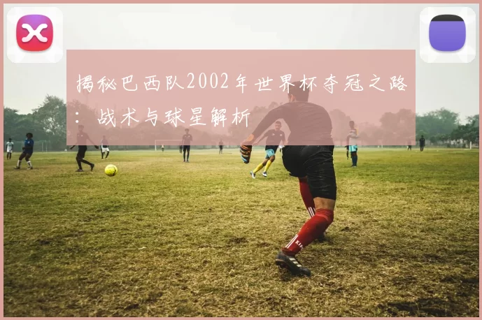 揭秘巴西队2002年世界杯夺冠之路：战术与球星解析
