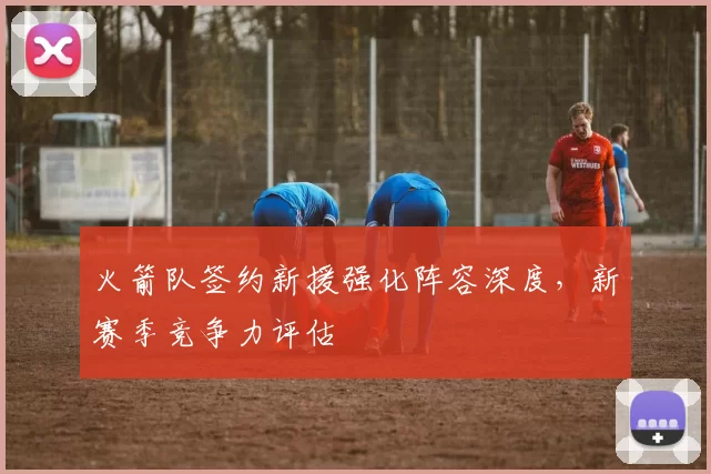 火箭队签约新援强化阵容深度,新赛季竞争力评估