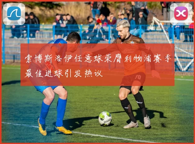 索博斯洛伊任意球荣膺利物浦赛季最佳进球引发热议