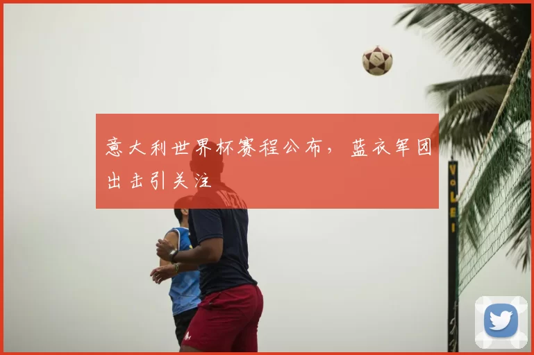 意大利世界杯赛程公布,蓝衣军团出击引关注