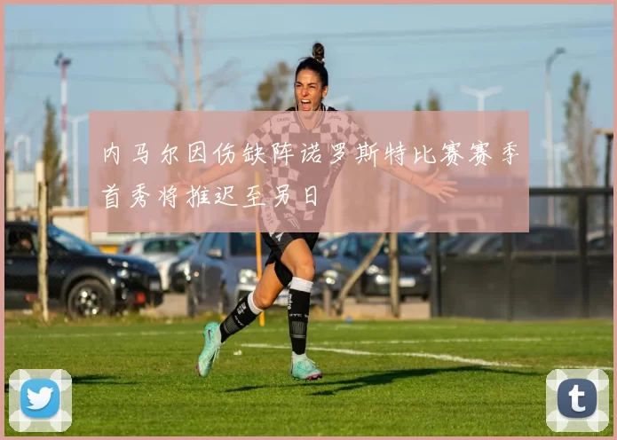 内马尔因伤缺阵诺罗斯特比赛赛季首秀将推迟至另日