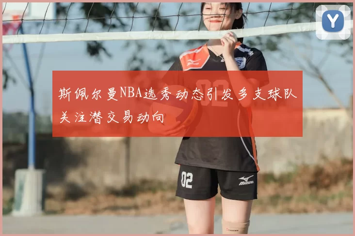 斯佩尔曼NBA选秀动态引发多支球队关注潜交易动向