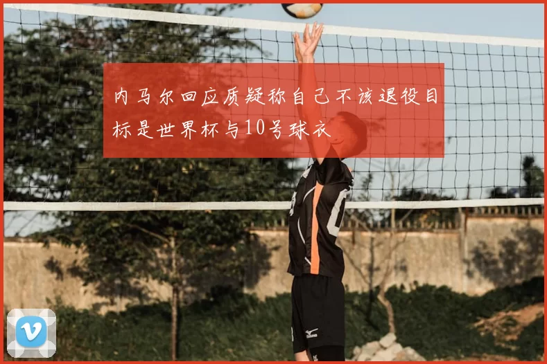 内马尔回应质疑称自己不该退役目标是世界杯与10号球衣