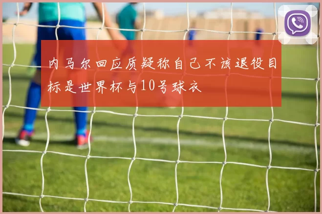 内马尔回应质疑称自己不该退役目标是世界杯与10号球衣