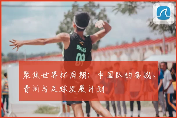 聚焦世界杯周期：中国队的备战、青训与足球发展计划