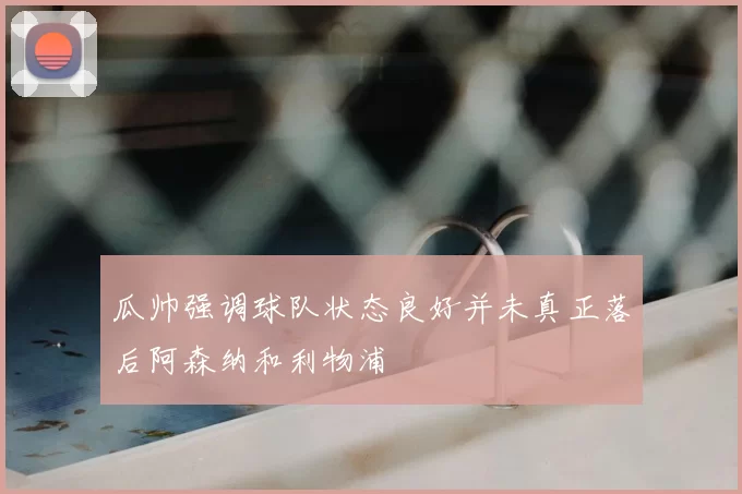 瓜帅强调球队状态良好并未真正落后阿森纳和利物浦