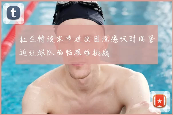 杜兰特谈末节进攻困境感叹时间紧迫让球队面临艰难挑战