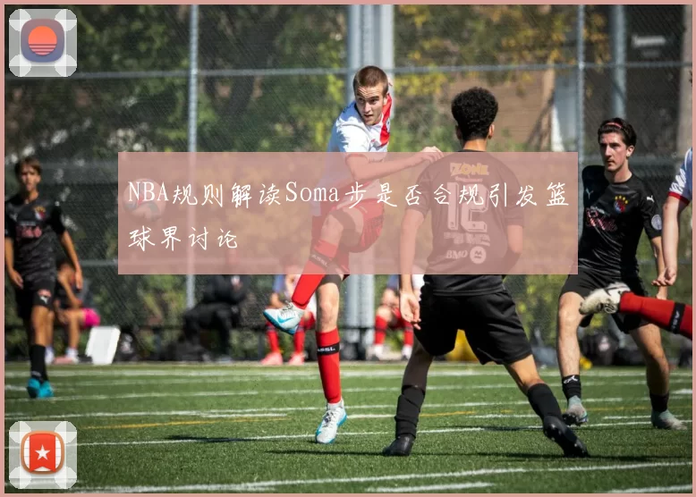 NBA规则解读Soma步是否合规引发篮球界讨论