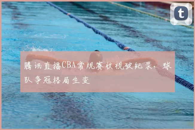 腾讯直播CBA常规赛收视破纪录，球队争冠格局生变