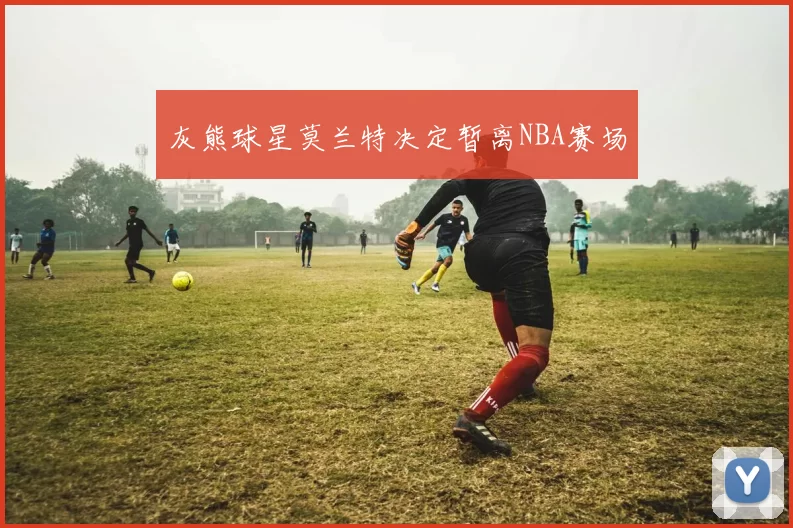 灰熊球星莫兰特决定暂离NBA赛场