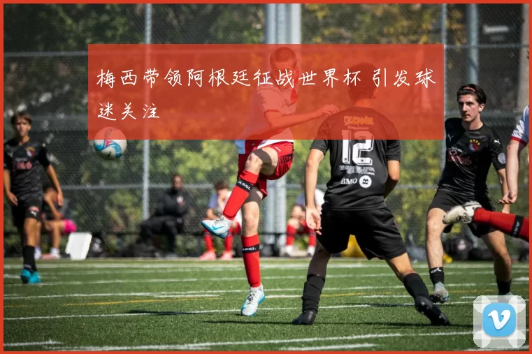 梅西带领阿根廷征战世界杯 引发球迷关注