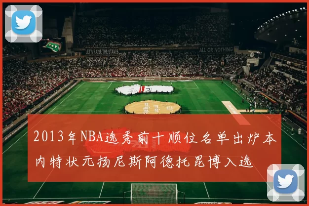 2013年NBA选秀前十顺位名单出炉本内特状元扬尼斯阿德托昆博入选