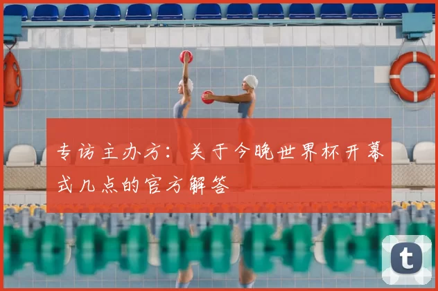 专访主办方：关于今晚世界杯开幕式几点的官方解答