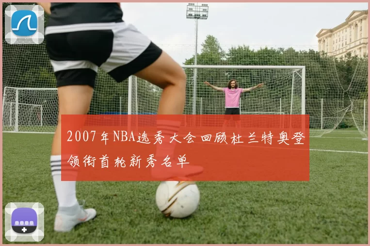 2007年NBA选秀大会回顾杜兰特奥登领衔首轮新秀名单