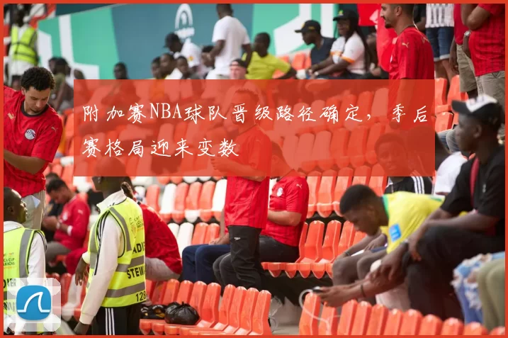 附加赛NBA球队晋级路径确定，季后赛格局迎来变数