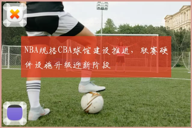 NBA规格CBA球馆建设推进,联赛硬件设施升级迎新阶段