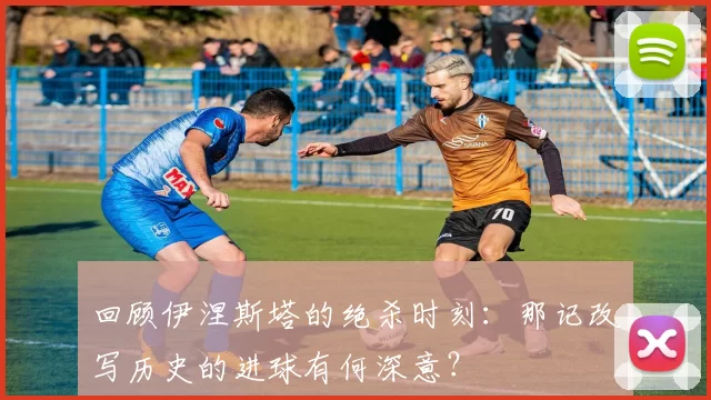 回顾伊涅斯塔的绝杀时刻:那记改写历史的进球有何深意?