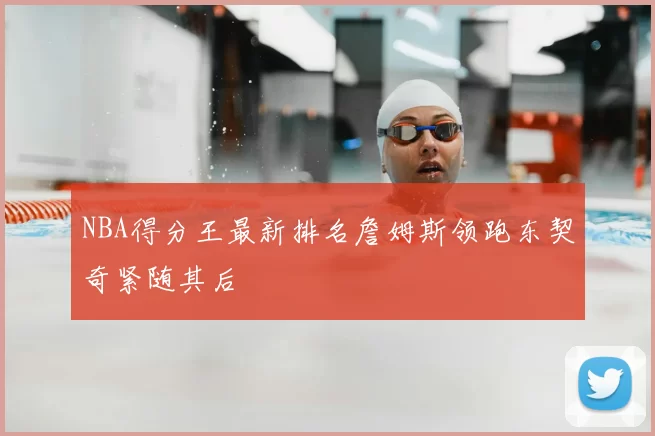 NBA得分王最新排名詹姆斯领跑东契奇紧随其后