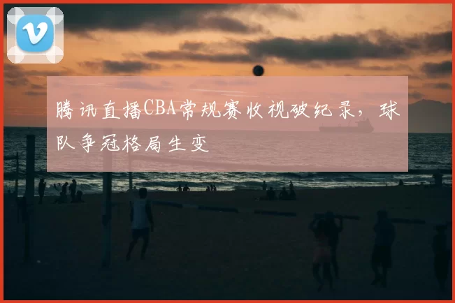 腾讯直播CBA常规赛收视破纪录，球队争冠格局生变