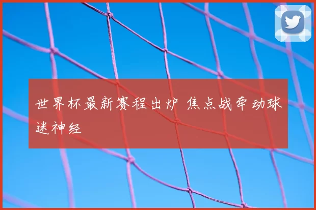 世界杯最新赛程出炉 焦点战牵动球迷神经