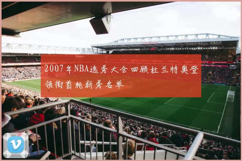 2007年NBA选秀大会回顾杜兰特奥登领衔首轮新秀名单
