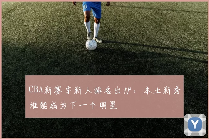 CBA新赛季新人排名出炉，本土新秀谁能成为下一个明星